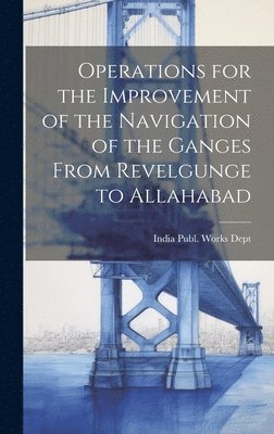 Operations for the Improvement of the Navigation of the Ganges From Revelgunge to Allahabad 1