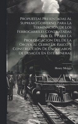 Propuestas Presentadas Al Supremo Gobierno Para La Terminación De Los Ferrocarriles Contratadas Por Él Y Para La Prolongación Del De La Oroya Al Cerro De Pasco Y Construcción De Un Socabon De Desagüe En Este Mineral