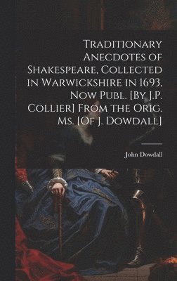 Traditionary Anecdotes of Shakespeare, Collected in Warwickshire in 1693, Now Publ. [By J.P. Collier] From the Orig. Ms. [Of J. Dowdall] 1