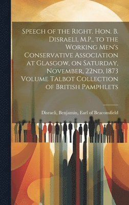 Speech of the Right. Hon. B. Disraeli, M.P., to the Working Men's Conservative Association at Glasgow, on Saturday, November, 22nd, 1873 Volume Talbot Collection of British Pamphlets