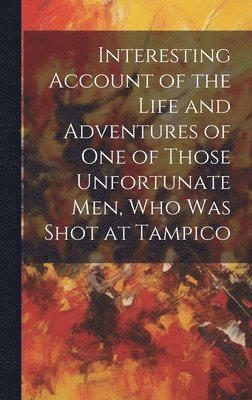 Interesting Account of the Life and Adventures of one of Those Unfortunate men, who was Shot at Tampico 1