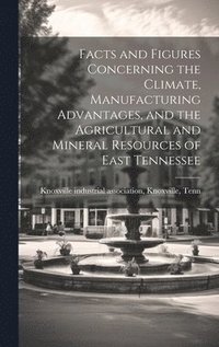 bokomslag Facts and Figures Concerning the Climate, Manufacturing Advantages, and the Agricultural and Mineral Resources of East Tennessee