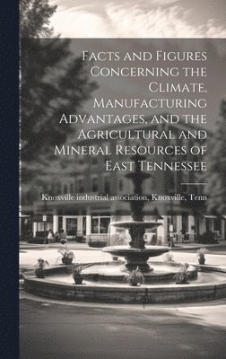Facts and Figures Concerning the Climate, Manufacturing Advantages, and the Agricultural and Mineral Resources of East Tennessee 1