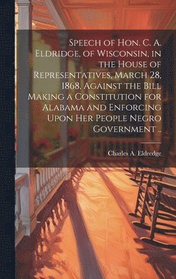 Charles A 1820-1896 Eldredge, Charles A. 1820-1896 Eldredge, Charles A. Eldredge - Speech of Hon. C. A. Eldridge, of Wisconsin, in the House of Representatives, March 28, 1868, Against the Bill Making a Constitution for Alabama and Enforcing Upon her People Negro Government .., Inbunden