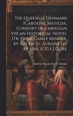 The Queen of Denmark [Caroline Matilda, Consort of Christian Vii] an Historical Novel [Tr. From Gamle Minder, by A.N. De St. Aubain] Ed. by Mrs. [C.G.F.] Gore 1