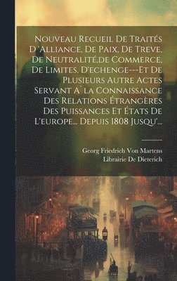 Nouveau Recueil De Traités D 'alliance, De Paix, De Treve, De Neutralité, de Commerce, De Limites, D'echenge---Et De Plusieurs Autre Actes Servant A`la Connaissance Des Relations Étrangères Des Puissances Et États De L'europe... Depuis 1808 Jusqu'...