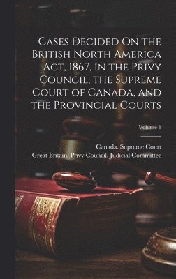Great Britain Privy Council Judicia, Canada Supreme Court - Cases Decided On the British North America Act, 1867, in the Privy Council, the Supreme Court of Canada, and the Provincial Courts; Volume 1, Inbunden