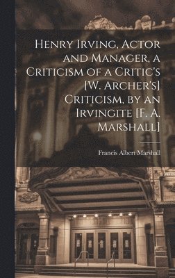 Francis Albert Marshall - Henry Irving, Actor and Manager, a Criticism of a Critic's [W. Archer's] Criticism, by an Irvingite [F. A. Marshall], Inbunden