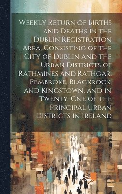 Weekly Return of Births and Deaths in the Dublin Registration Area, Consisting of the City of Dublin and the Urban Districts of Rathmines and Rathgar, Pembroke, Blackrock, and Kingstown, and in 1