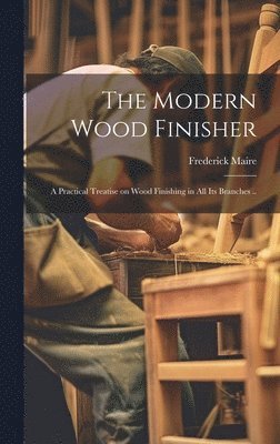 bokomslag Modern Wood Finisher; a Practical Treatise on Wood Finishing in all its Branches ..