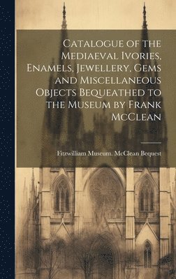 Catalogue of the Mediaeval Ivories, Enamels, Jewellery, Gems and Miscellaneous Objects Bequeathed to the Museum by Frank McClean 1