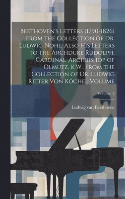 Beethoven's Letters (1790-1826) From the Collection of Dr. Ludwig Nohl. Also his Letters to the Archduke Rudolph, Cardinal-archbishop of Olmutz, K.W., From the Collection of Dr. Ludwig Ritter von 1