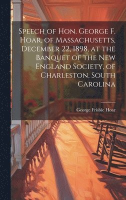 Speech of Hon. George F. Hoar, of Massachusetts, December 22, 1898, at the Banquet of the New England Society, of Charleston, South Carolina 1