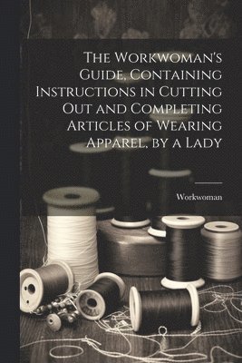 Workwoman - Workwoman's Guide, Containing Instructions in Cutting Out and Completing Articles of Wearing Apparel, by a Lady, Häftad