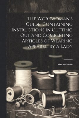 The Workwoman's Guide, Containing Instructions in Cutting Out and Completing Articles of Wearing Apparel, by a Lady 1