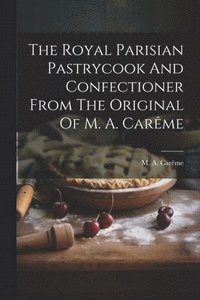 bokomslag The Royal Parisian Pastrycook And Confectioner From The Original Of M. A. Carme