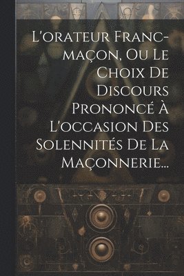 L'orateur Franc-maon, Ou Le Choix De Discours Prononc  L'occasion Des Solennits De La Maonnerie... 1