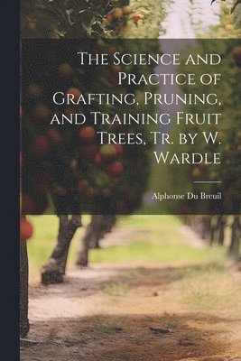 bokomslag The Science and Practice of Grafting, Pruning, and Training Fruit Trees, Tr. by W. Wardle