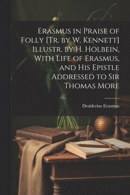 Erasmus in Praise of Folly [Tr. by W. Kennett] Illustr. by H. Holbein, With Life of Erasmus, and His Epistle Addressed to Sir Thomas More 1