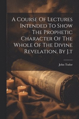 A Course Of Lectures Intended To Show The Prophetic Character Of The Whole Of The Divine Revelation, By J.t 1