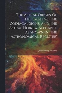 bokomslag The Astral Origin Of The Emblems, The Zodiacal Signs, And The Astral Hebrew Alphabet, As Shown In 'the Astronomical Register'