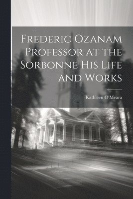 Frederic Ozanam Professor at the Sorbonne his Life and Works 1