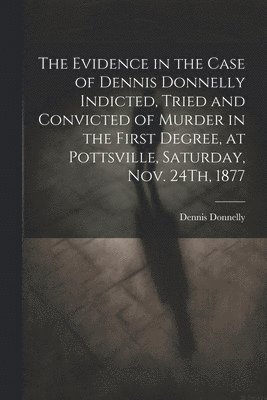 bokomslag The Evidence in the Case of Dennis Donnelly Indicted, Tried and Convicted of Murder in the First Degree, at Pottsville, Saturday, Nov. 24Th, 1877