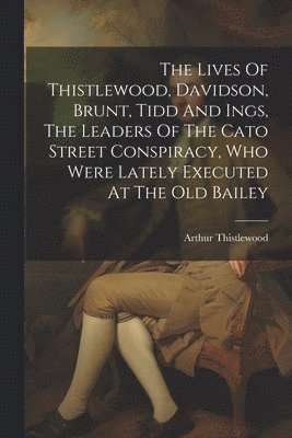 The Lives Of Thistlewood, Davidson, Brunt, Tidd And Ings, The Leaders Of The Cato Street Conspiracy, Who Were Lately Executed At The Old Bailey 1