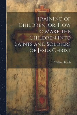 William Booth - Training of Children, or, How to Make the Children Into Saints and Soldiers of Jesus Christ, Häftad