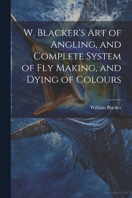 bokomslag W. Blacker's Art of Angling, and Complete System of Fly Making, and Dying of Colours