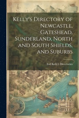 Kelly's Directory of Newcastle, Gateshead, Sunderland, North and South Shields, and Suburbs