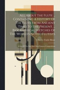 bokomslag All About The Flute ... Containing A History Of The Flute From Ancient Times To The Present. ... Biographical Sketches Of The World's Noted Flutists
