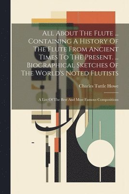 All About The Flute ... Containing A History Of The Flute From Ancient Times To The Present. ... Biographical Sketches Of The World's Noted Flutists 1