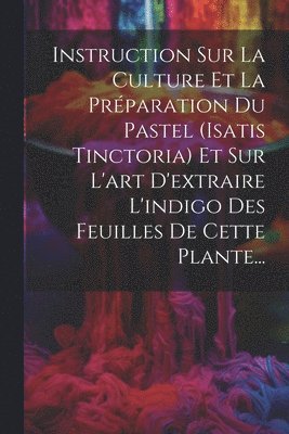 Instruction Sur La Culture Et La Prparation Du Pastel (isatis Tinctoria) Et Sur L'art D'extraire L'indigo Des Feuilles De Cette Plante... 1