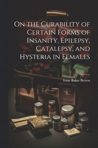 bokomslag On the Curability of Certain Forms of Insanity, Epilepsy, Catalepsy, and Hysteria in Females