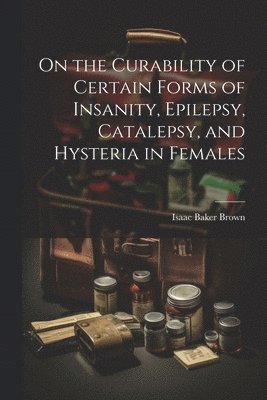 On the Curability of Certain Forms of Insanity, Epilepsy, Catalepsy, and Hysteria in Females 1