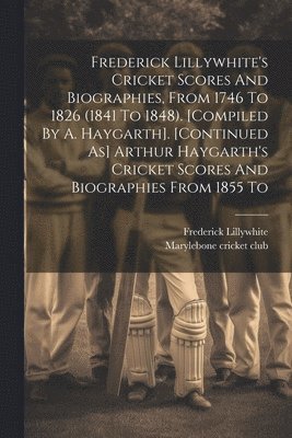 Frederick Lillywhite's Cricket Scores And Biographies, From 1746 To 1826 (1841 To 1848). [compiled By A. Haygarth]. [continued As] Arthur Haygarth's Cricket Scores And Biographies From 1855 To 1