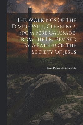 Workings Of The Divine Will, Gleanings From Père Caussade, From The Fr., Revised By A Father Of The Society Of Jesus