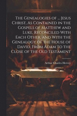 Genealogies of ... Jesus Christ, As Contained in the Gospels of Matthew and Luke, Reconciled With Each Other, and With the Genealogy of the House of David, From Adam to the Close of the Old Testament