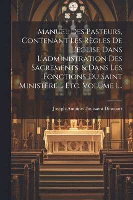 Manuel Des Pasteurs, Contenant Les Rgles De L'eglise Dans L'administration Des Sacrements, & Dans Les Fonctions Du Saint Ministre ... Etc, Volume 1... 1