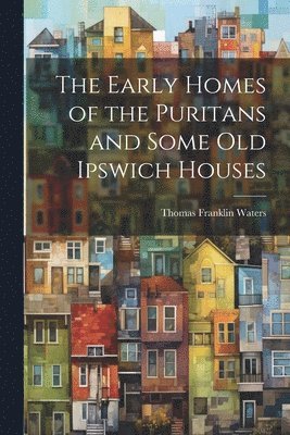 The Early Homes of the Puritans and Some Old Ipswich Houses 1