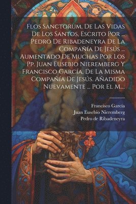 Flos Sanctorum, De Las Vidas De Los Santos, Escrito Por ... Pedro De Ribadeneyra De La Compaa De Jess ... Aumentado De Muchas Por Los Pp. Juan Eusebio Nieremberg Y Francisco Garca, De La 1