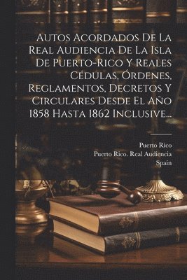 Autos Acordados De La Real Audiencia De La Isla De Puerto-rico Y Reales Cdulas, rdenes, Reglamentos, Decretos Y Circulares Desde El Ao 1858 Hasta 1862 Inclusive... 1