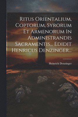 Ritus Orientalium, Coptorum, Syrorum Et Armenorum In Administrandis Sacramentis... Edidit Henricus Denzinger... 1