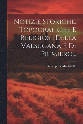 Notizie Storiche, Topografiche E Religiose Della Valsugana E Di Primiero... 1