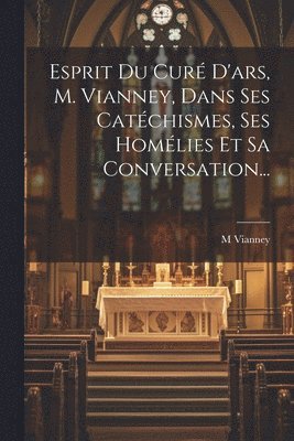 Esprit Du Cur D'ars, M. Vianney, Dans Ses Catchismes, Ses Homlies Et Sa Conversation... 1