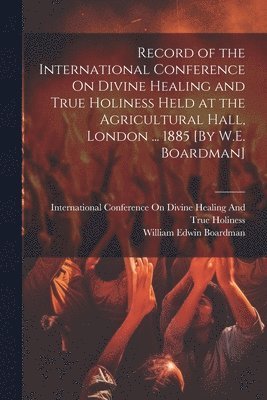 William Edwin Boardman, International Conference on Divine He - Record of the International Conference On Divine Healing and True Holiness Held at the Agricultural Hall, London ... 1885 [By W.E. Boardman], Häftad