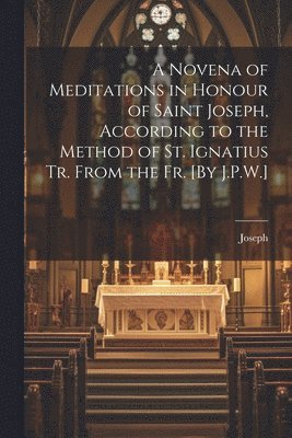 A Novena of Meditations in Honour of Saint Joseph, According to the Method of St. Ignatius Tr. From the Fr. [By J.P.W.] 1