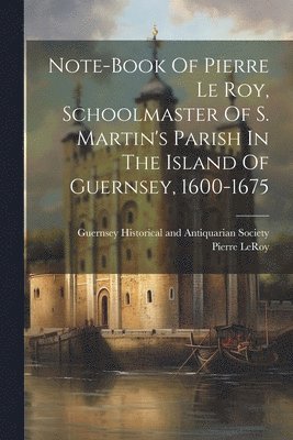 Note-book Of Pierre Le Roy, Schoolmaster Of S. Martin's Parish In The Island Of Guernsey, 1600-1675 1