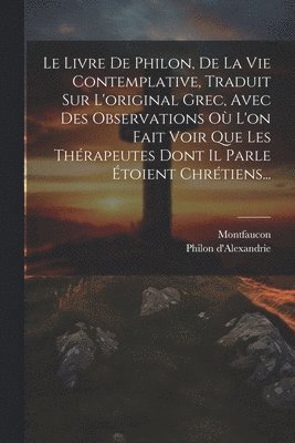 bokomslag Le Livre De Philon, De La Vie Contemplative, Traduit Sur L'original Grec, Avec Des Observations O L'on Fait Voir Que Les Thrapeutes Dont Il Parle toient Chrtiens...